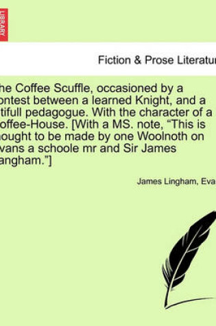 Cover of The Coffee Scuffle, Occasioned by a Contest Between a Learned Knight, and a Pitifull Pedagogue. with the Character of a Coffee-House. [with a Ms. Note, This Is Thought to Be Made by One Woolnoth on Evans a Schoole MR and Sir James Langham.]
