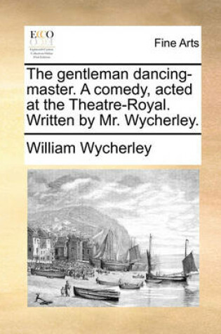 Cover of The Gentleman Dancing-Master. a Comedy, Acted at the Theatre-Royal. Written by Mr. Wycherley.