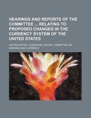 Book cover for Hearings and Reports of the Committee Relating to Proposed Changes in the Currency System of the United States