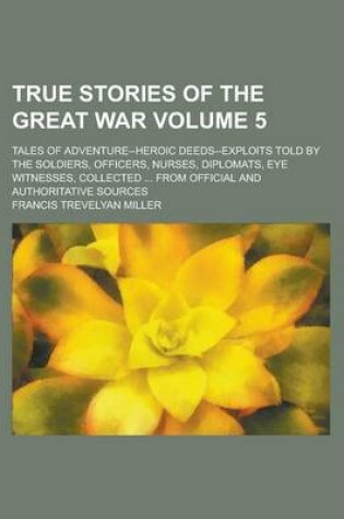 Cover of True Stories of the Great War; Tales of Adventure--Heroic Deeds--Exploits Told by the Soldiers, Officers, Nurses, Diplomats, Eye Witnesses, Collected ... from Official and Authoritative Sources Volume 5