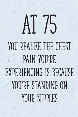 Book cover for At 75 You Realize the Chest Pain You're Experiencing is Because You're Standing on Your Nipples