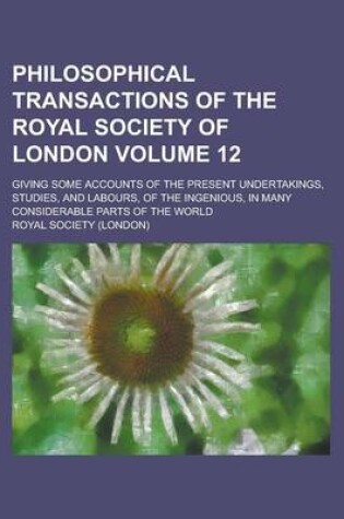 Cover of Philosophical Transactions of the Royal Society of London; Giving Some Accounts of the Present Undertakings, Studies, and Labours, of the Ingenious, in Many Considerable Parts of the World Volume 12