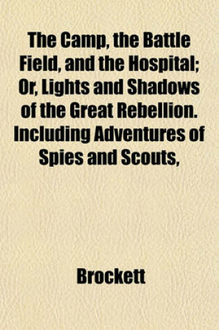 Cover of The Camp, the Battle Field, and the Hospital; Or, Lights and Shadows of the Great Rebellion. Including Adventures of Spies and Scouts,