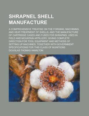 Book cover for Shrapnel Shell Manufacture; A Comprehensive Treatise on the Forging, Machining, and Heat-Treatment of Shells, and the Manufacture of Cartridge Cases and Fuses for Shrapnel Used in Field and Mountain Artillery, Giving Complete Direction