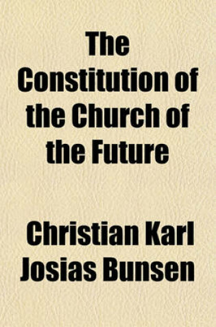 Cover of The Constitution of the Church of the Future; A Practical Explanation of the Correspondance with the Right Honourable William Gladstone, on the German Church, Episcopacy, and Jerusalem with a Preface, Notes, and the Complete Correspondance