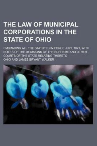 Cover of The Law of Municipal Corporations in the State of Ohio; Embracing All the Statutes in Force July, 1871, with Notes of the Decisions of the Supreme and Other Courts of the State Relating Thereto