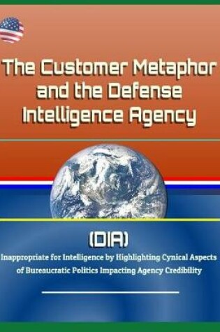 Cover of The Customer Metaphor and the Defense Intelligence Agency (DIA) - Inappropriate for Intelligence by Highlighting Cynical Aspects of Bureaucratic Politics Impacting Agency Credibility