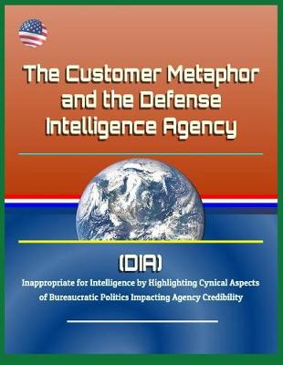 Book cover for The Customer Metaphor and the Defense Intelligence Agency (DIA) - Inappropriate for Intelligence by Highlighting Cynical Aspects of Bureaucratic Politics Impacting Agency Credibility