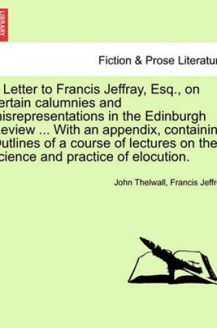 Cover of A Letter to Francis Jeffray, Esq., on Certain Calumnies and Misrepresentations in the Edinburgh Review ... with an Appendix, Containing Outlines of a Course of Lectures on the Science and Practice of Elocution.
