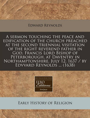 Book cover for A Sermon Touching the Peace and Edification of the Church Preached at the Second Triennial Visitation of the Right Reverend Father in God, Francis Lord Bishop of Peterborough, at Daventry in Northamptonshire, July 12. 1637 / By Edvvard Reynolds ... (1638)