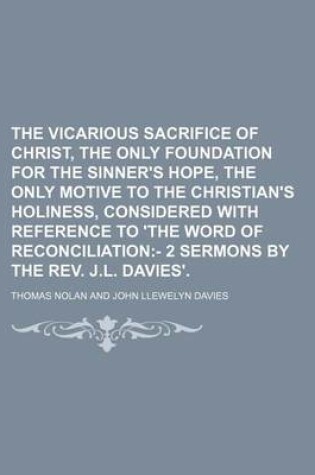 Cover of The Vicarious Sacrifice of Christ, the Only Foundation for the Sinner's Hope, the Only Motive to the Christian's Holiness, Considered with Reference to 'The Word of Reconciliation; - 2 Sermons by the REV. J.L. Davies'.