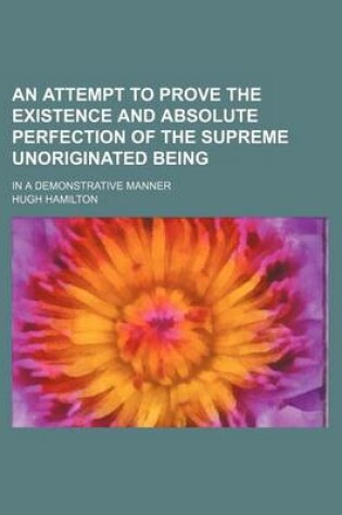 Cover of An Attempt to Prove the Existence and Absolute Perfection of the Supreme Unoriginated Being; In a Demonstrative Manner