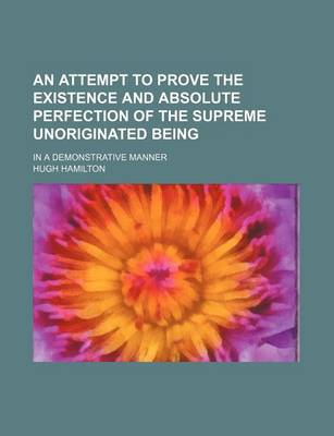 Book cover for An Attempt to Prove the Existence and Absolute Perfection of the Supreme Unoriginated Being; In a Demonstrative Manner