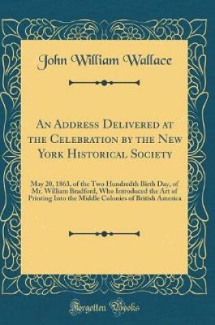 Cover of An Address Delivered at the Celebration by the New York Historical Society: May 20, 1863, of the Two Hundredth Birth Day, of Mr. William Bradford, Who Introduced the Art of Printing Into the Middle Colonies of British America (Classic Reprint)