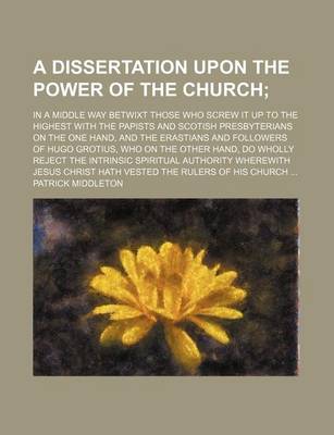 Book cover for A Dissertation Upon the Power of the Church; In a Middle Way Betwixt Those Who Screw It Up to the Highest with the Papists and Scotish Presbyterians on the One Hand, and the Erastians and Followers of Hugo Grotius, Who on the Other Hand, Do Wholly Reject