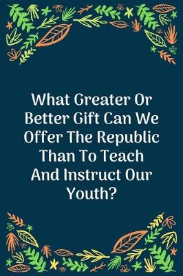 Book cover for What Greater Or Better Gift Can We Offer The Republic Than To Teach And Instruct Our Youth