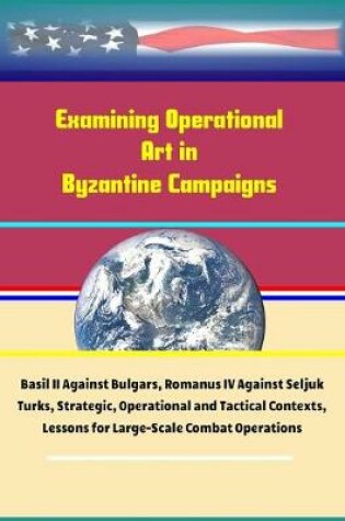 Cover of Examining Operational Art in Byzantine Campaigns - Basil II Against Bulgars, Romanus IV Against Seljuk Turks, Strategic, Operational and Tactical Contexts, Lessons for Large-Scale Combat Operations