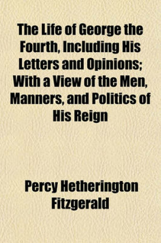 Cover of The Life of George the Fourth, Including His Letters and Opinions; With a View of the Men, Manners, and Politics of His Reign