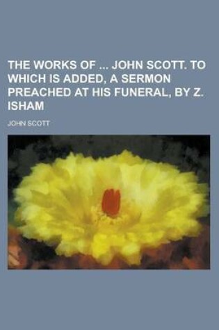 Cover of The Works of John Scott. to Which Is Added, a Sermon Preached at His Funeral, by Z. Isham