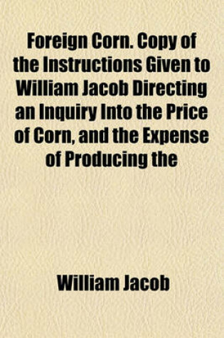 Cover of Foreign Corn. Copy of the Instructions Given to William Jacob Directing an Inquiry Into the Price of Corn, and the Expense of Producing the