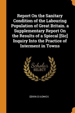 Cover of Report on the Sanitary Condition of the Labouring Population of Great Britain. a Supplementary Report on the Results of a Spiecal [sic] Inquiry Into the Practice of Interment in Towns