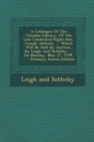 Cover of A Catalogue of the Valuable Library, of the Late Celebrated Right Hon. Joseph Addison, ... Which Will Be Sold by Auction, by Leigh and Sotheby, ... on Monday, May 27, 1799, ...