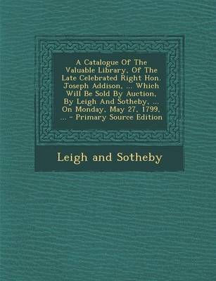 Book cover for A Catalogue of the Valuable Library, of the Late Celebrated Right Hon. Joseph Addison, ... Which Will Be Sold by Auction, by Leigh and Sotheby, ... on Monday, May 27, 1799, ...