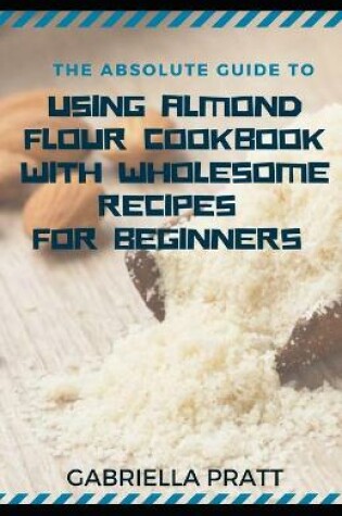 Cover of The Absolute Guide To Using Almond Flour Cookbook With Wholesome Recipes For Beginners