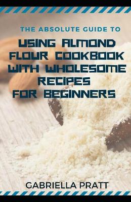 Book cover for The Absolute Guide To Using Almond Flour Cookbook With Wholesome Recipes For Beginners