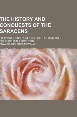 Cover of The History and Conquests of the Saracens; Six Lectures Delivered Before the Edinburgh Philosophical Institution