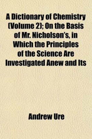 Cover of A Dictionary of Chemistry (Volume 2); On the Basis of Mr. Nicholson's, in Which the Principles of the Science Are Investigated Anew and Its