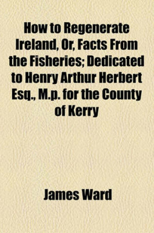Cover of How to Regenerate Ireland, Or, Facts from the Fisheries; Dedicated to Henry Arthur Herbert Esq., M.P. for the County of Kerry