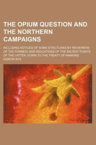 Cover of The Opium Question and the Northern Campaigns; Including Notices of Some Strictures by Reviewers of the Former and Indications of the Salient Points of the Latter, Down to the Treaty of Nanking