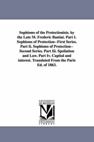 Cover of Sophisms of the Protectionists. by the Late M. Frederic Bastiat. Part I. Sophisms of Protection--First Series. Part II. Sophisms of Protection--Second