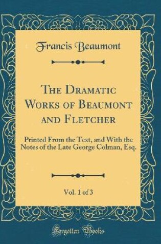Cover of The Dramatic Works of Beaumont and Fletcher, Vol. 1 of 3: Printed From the Text, and With the Notes of the Late George Colman, Esq. (Classic Reprint)