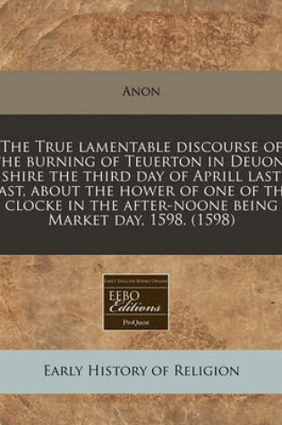 Cover of The True Lamentable Discourse of the Burning of Teuerton in Deuon-Shire the Third Day of Aprill Last Past, about the Hower of One of the Clocke in the After-Noone Being Market Day, 1598. (1598)