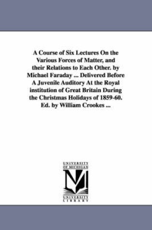 Cover of A Course of Six Lectures On the Various Forces of Matter, and their Relations to Each Other. by Michael Faraday ... Delivered Before A Juvenile Auditory At the Royal institution of Great Britain During the Christmas Holidays of 1859-60. Ed. by William Crooke