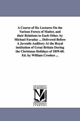 Book cover for A Course of Six Lectures On the Various Forces of Matter, and their Relations to Each Other. by Michael Faraday ... Delivered Before A Juvenile Auditory At the Royal institution of Great Britain During the Christmas Holidays of 1859-60. Ed. by William Crooke