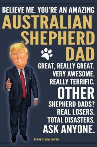 Cover of Funny Trump Journal - Believe Me. You're An Amazing Australian Shepherd Dad Great, Really Great. Other Shepherd Dads? Total Disasters. Ask Anyone.