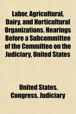 Cover of Labor, Agricultural, Dairy, and Horticultural Organizations. Hearings Before a Subcommittee of the Committee on the Judiciary, United States