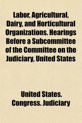 Book cover for Labor, Agricultural, Dairy, and Horticultural Organizations. Hearings Before a Subcommittee of the Committee on the Judiciary, United States