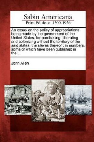 Cover of An Essay on the Policy of Appropriations Being Made by the Government of the United States, for Purchasing, Liberating and Colonizing Without the Territory of the Said States, the Slaves Thereof