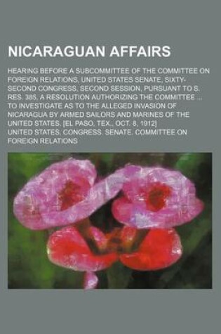 Cover of Nicaraguan Affairs; Hearing Before a Subcommittee of the Committee on Foreign Relations, United States Senate, Sixty-Second Congress, Second Session, Pursuant to S. Res. 385, a Resolution Authorizing the Committee to Investigate as to the Alleged Invasion