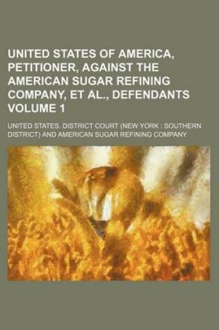Cover of United States of America, Petitioner, Against the American Sugar Refining Company, et al., Defendants Volume 1
