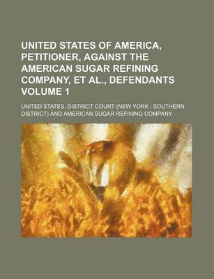 Book cover for United States of America, Petitioner, Against the American Sugar Refining Company, et al., Defendants Volume 1