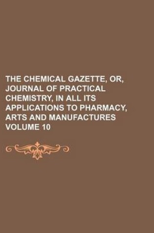 Cover of The Chemical Gazette, Or, Journal of Practical Chemistry, in All Its Applications to Pharmacy, Arts and Manufactures Volume 10