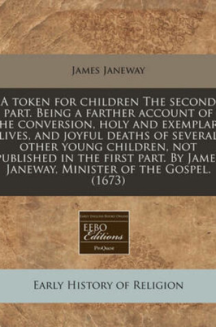 Cover of A Token for Children the Second Part. Being a Farther Account of the Conversion, Holy and Exemplary Lives, and Joyful Deaths of Several Other Young Children, Not Published in the First Part. by James Janeway, Minister of the Gospel. (1673)