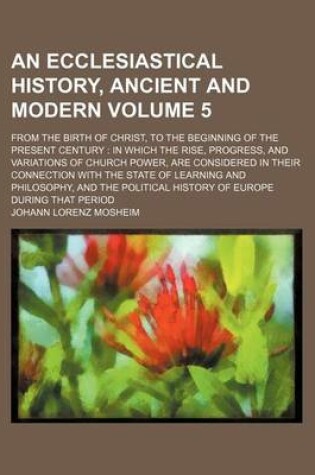 Cover of An Ecclesiastical History, Ancient and Modern Volume 5; From the Birth of Christ, to the Beginning of the Present Century in Which the Rise, Progress, and Variations of Church Power, Are Considered in Their Connection with the State of Learning and Philo