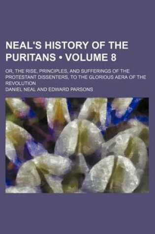 Cover of Neal's History of the Puritans (Volume 8); Or, the Rise, Principles, and Sufferings of the Protestant Dissenters, to the Glorious Aera of the Revolution