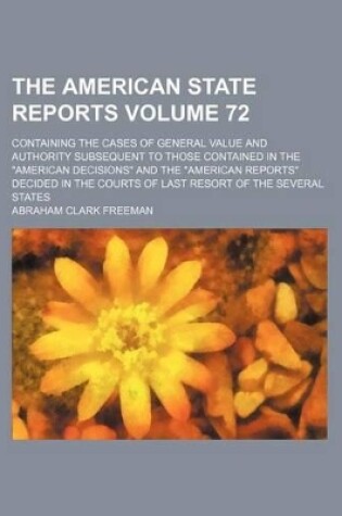 Cover of The American State Reports Volume 72; Containing the Cases of General Value and Authority Subsequent to Those Contained in the "American Decisions" and the "American Reports" Decided in the Courts of Last Resort of the Several States